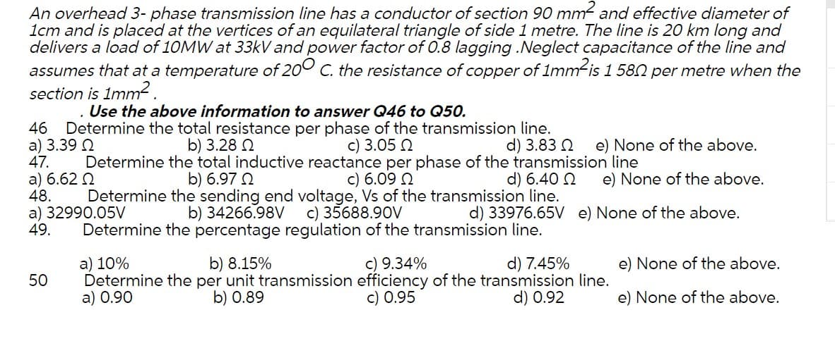 An overhead 3- phase transmission line has a conductor of section 90 mm- and effective diameter of
1cm and is placed at the vertices of an equilateral triangle of side 1 metre. The line is 20 km long and
delivers a load of 10MW at 33kV and power factor of 0.8 lagging .Neglect capacitance of the line and
assumes that at a temperature of 200
section is 1mm2.
the resistance of copper of 1mm-is 1 582 per metre when the
Use the above information to answer Q46 to Q50.
Determine the total resistance per phase of the transmission line.
a) 3.39 N
47.
46
c) 3.05 2
Determine the total inductive reactance per phase of the transmission line
c) 6.09 2
b) 3.28 2
d) 3.83 2
e) None of the above.
a) 6.62 N
48.
b) 6.97 2
d) 6.40 N
e) None of the above.
Determine the sending end voltage, Vs of the transmission line.
c) 35688.90V
Determine the percentage regulation of the transmission line.
a) 32990.05V
49.
b) 34266.98V
d) 33976.65V e) None of the above.
d) 7.45%
Determine the per unit transmission efficiency of the transmission line.
d) 0.92
a) 10%
b) 8.15%
c) 9.34%
e) None of the above.
50
a) 0.90
b) 0.89
c) 0.95
e) None of the above.
