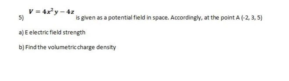 V = 4x y – 4z
5)
is given as a potential field in space. Accordingly, at the point A (-2, 3, 5)
a) E electric field strength
b) Find the volumetric charge density
