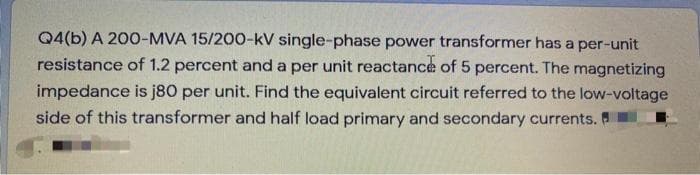 Q4(b) A 200-MVA 15/200-kV single-phase power transformer has a per-unit
resistance of 1.2 percent and a per unit reactance of 5 percent. The magnetizing
impedance is j80 per unit. Find the equivalent circuit referred to the low-voltage
side of this transformer and half load primary and secondary currents.
