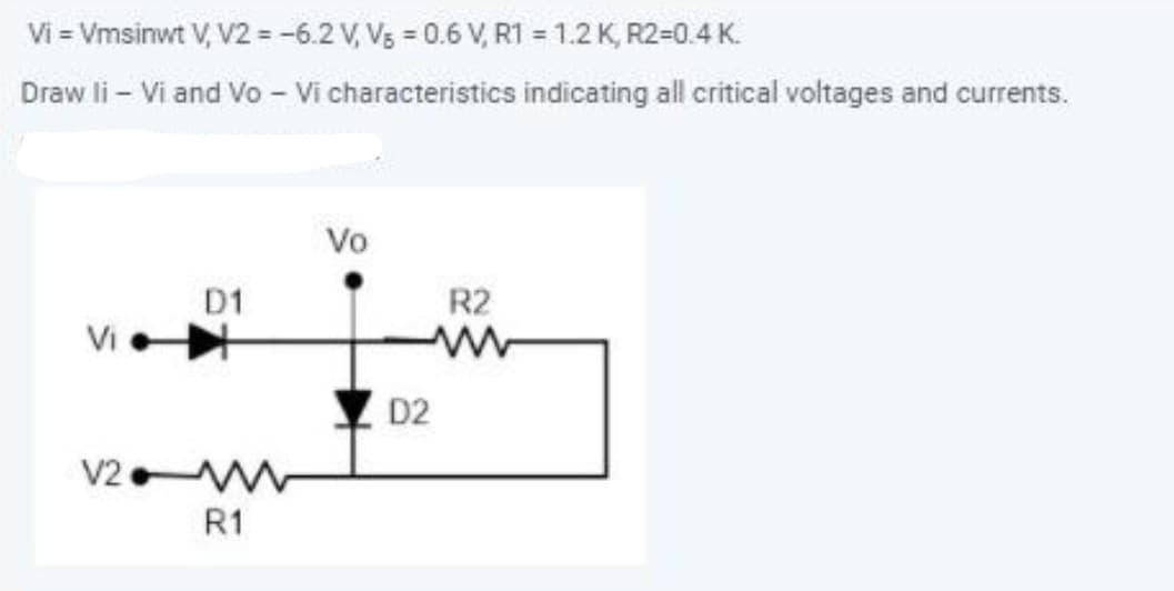 Vi = Vmsinwt V, V2 = -6.2 V, V3 = 0.6 V, R1 = 1.2 K, R2=0.4 K.
Draw li - Vi and Vo - Vi characteristics indicating all critical voltages and currents.
Vo
D1
R2
Vi
D2
V2
R1
