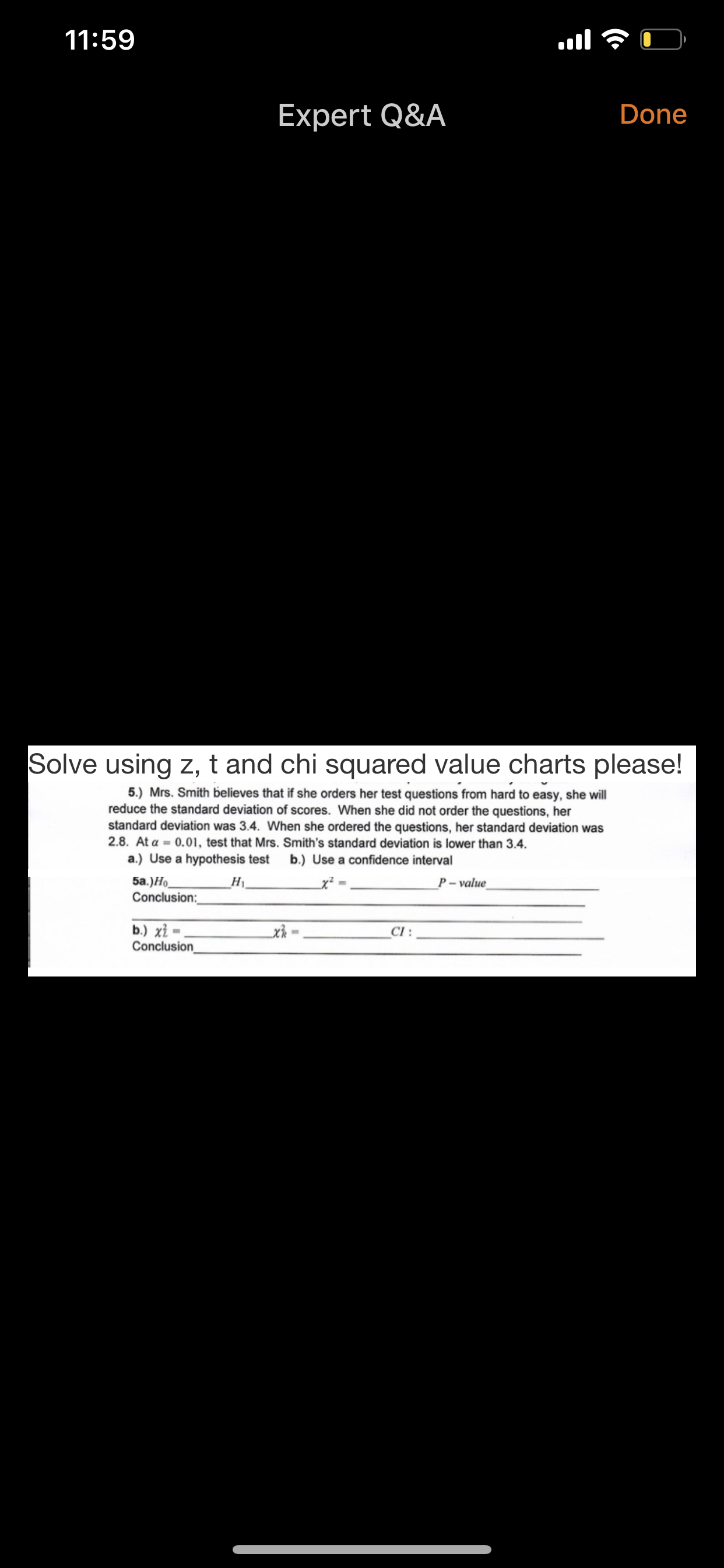 Solve using z, t and chi squared value charts please!
5.) Mrs. Smith believes that if she orders her test questions from hard to easy, she will
reduce the standard deviation of scores. When she did not order the questions, her
standard deviation was 3.4. When she ordered the questions, her standard deviation was
2.8. At a = 0.01, test that Mrs. Smith's standard deviation is lower than 3.4.
a.) Use a hypothesis test
b.) Use a confidence interval
5a.)Ho
Conclusion:
H1
x² -
P- value
b.) xỉ =
Conclusion
x =
CI :
