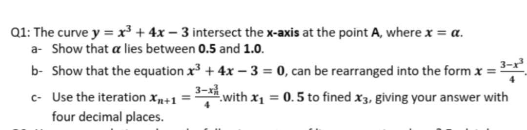 Q1: The curve y = x³ + 4x – 3 intersect the x-axis at the point A, where x = a.
a- Show that a lies between 0.5 and 1.0.
b- Show that the equation x + 4x - 3 = 0, can be rearranged into the form x =
3-x³
3-х
c- Use the iteration xn+1 =
with x1
= 0.5 to fined x3, giving your answer with
four decimal places.
