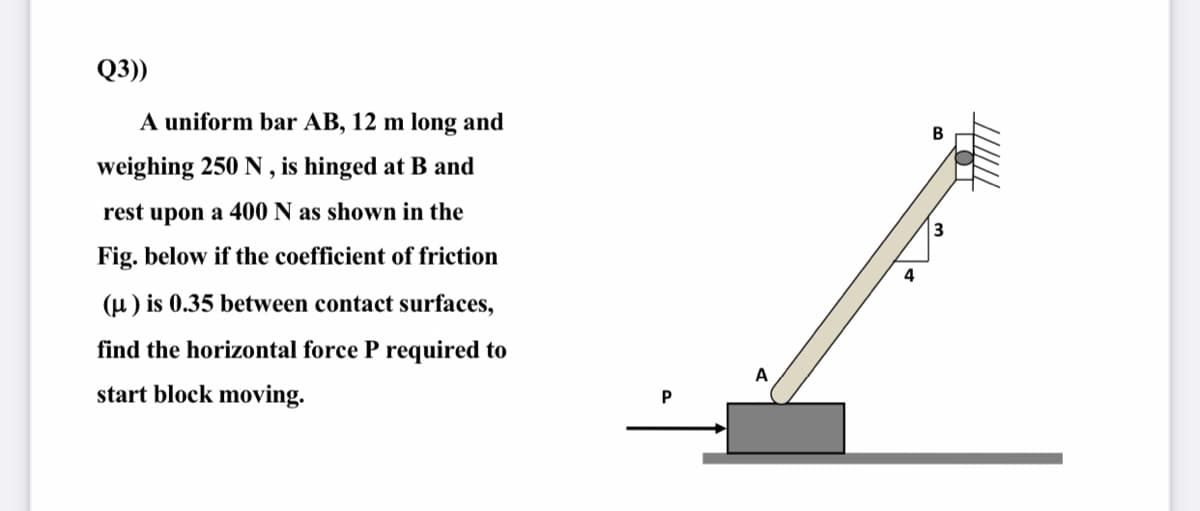 Q3))
A uniform bar AB, 12 m long and
weighing 250 N , is hinged at B and
rest upon a 400 N as shown in the
Fig. below if the coefficient of friction
4
(u ) is 0.35 between contact surfaces,
find the horizontal force P required to
A
start block moving.
