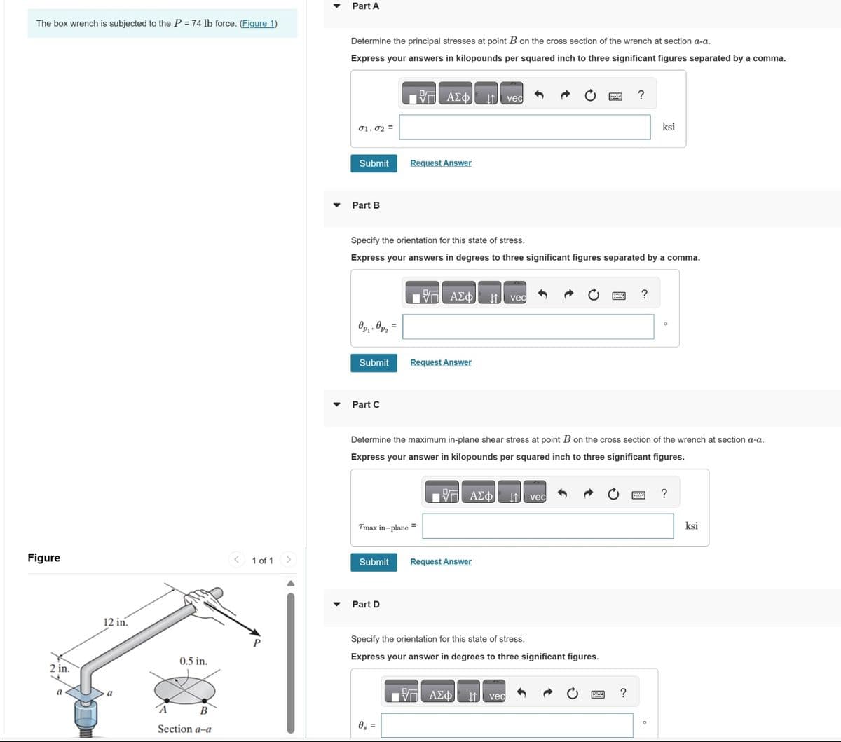 The box wrench is subjected to the P = 74 lb force. (Figure 1)
Figure
2 in.
a
12 in.
0.5 in.
B
Section a-a
1 of 1
Part A
Determine the principal stresses at point B on the cross section of the wrench at section a-a.
Express your answers in kilopounds per squared inch to three significant figures separated by a comma.
17 ΑΣΦ
01.02 =
Submit
Part B
Өрү, өргө
Submit
Part C
Specify the orientation for this state of stress.
Express your answers in degrees to three significant figures separated by a comma.
Request Answer
Submit
Tmax in-plane =
Part D
17 ΑΣΦ ↓↑.
Request Answer
0g =
Request Answer
vec
Determine the maximum in-plane shear stress at point B on the cross section of the wrench at section a-a.
Express your answer in kilopounds per squared inch to three significant figures.
— ΑΣΦ
17 ΑΣΦ
vec
Specify the orientation for this state of stress.
Express your answer in degrees to three significant figures.
vec
vec
?
?
ksi
?
O
?
ksi