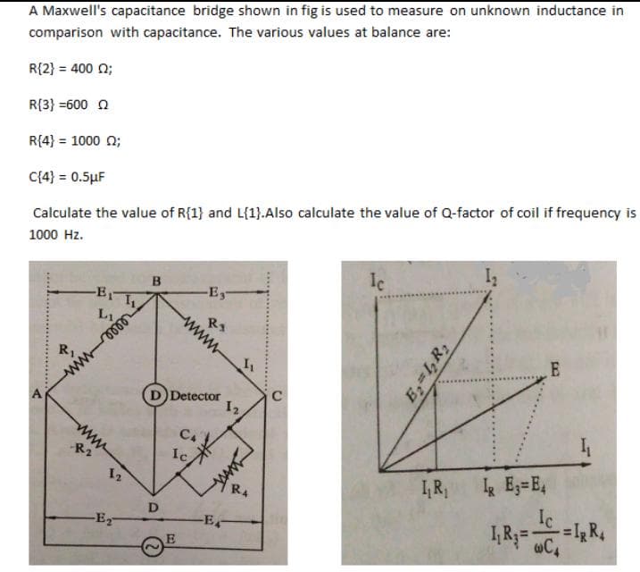 A Maxwell's capacitance bridge shown in fig is used to measure on unknown inductance in
comparison with capacitance. The various values at balance are:
R{2} = 400 0;
R{3} =6000
R{4} = 1000 (2;
C{4} = 0.5μF
Calculate the value of R{1} and L{1}.Also calculate the value of Q-factor of coil if frequency is
1000 Hz.
A
R₁
www
-E₁
L₁.
wwww
12
-E₂-
I₁
B
D
-Es-
(D) Detector
R1
wwww
E
C4
Ic.
1₂
N
-E-
I₁
کسید
R4
C
Ic
B₂=1₂R₂
I₁R₁
IR E₂=E4
E
Ic
1,R₂ CA
-=I₂ R4