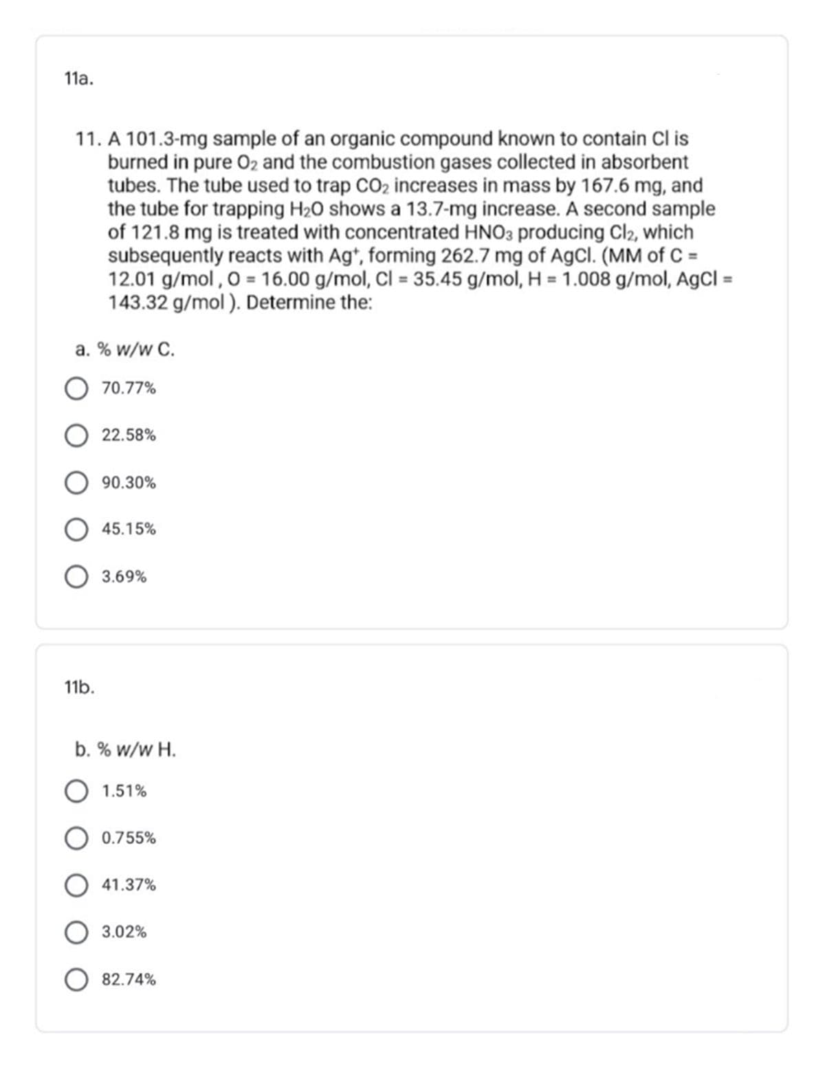 11a.
11. A 101.3-mg sample of an organic compound known to contain Cl is
burned in pure O2 and the combustion gases collected in absorbent
tubes. The tube used to trap CO2 increases in mass by 167.6 mg, and
the tube for trapping H2O shows a 13.7-mg increase. A second sample
of 121.8 mg is treated with concentrated HNO3 producing Cl2, which
subsequently reacts with Ag*, forming 262.7 mg of AgCl. (MM of C =
12.01 g/mol , 0 = 16.00 g/mol, Cl = 35.45 g/mol, H = 1.008 g/mol, AgCl =
143.32 g/mol ). Determine the:
%3D
%3D
a. % w/w C.
O 70.77%
O 22.58%
O 90.30%
O 45.15%
O 3.69%
11b.
b. % w/w H.
O 1.51%
O 0.755%
O 41.37%
O 3.02%
O 82.74%
