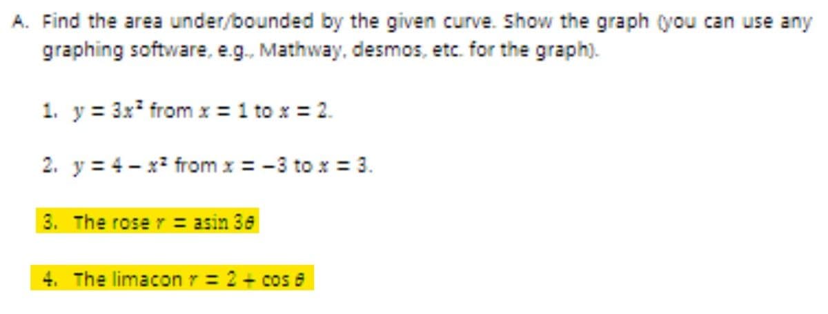 A. Find the area under/bounded by the given curve. Show the graph (you can use any
graphing software, e.g. Mathway, desmos, etc. for the graph).
1. y = 3x* from x = 1 to x = 2.
2. y = 4 - x* from x = -3 to x = 3.
3. The rose r = asin 36
4. The limacon r = 2 + cos a
