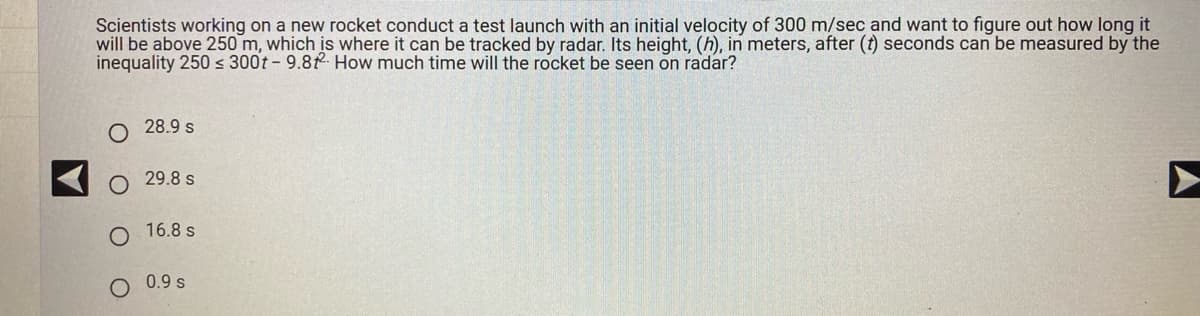 Scientists working on a new rocket conduct a test launch with an initial velocity of 300 m/sec and want to figure out how long it
will be above 250 m, which is where it can be tracked by radar. Its height, (h), in meters, after (t) seconds can be measured by the
inequality 250 ≤ 300t - 9.82 How much time will the rocket be seen on radar?
28.9 s
29.8 s
O 16.8 s
0.9 s