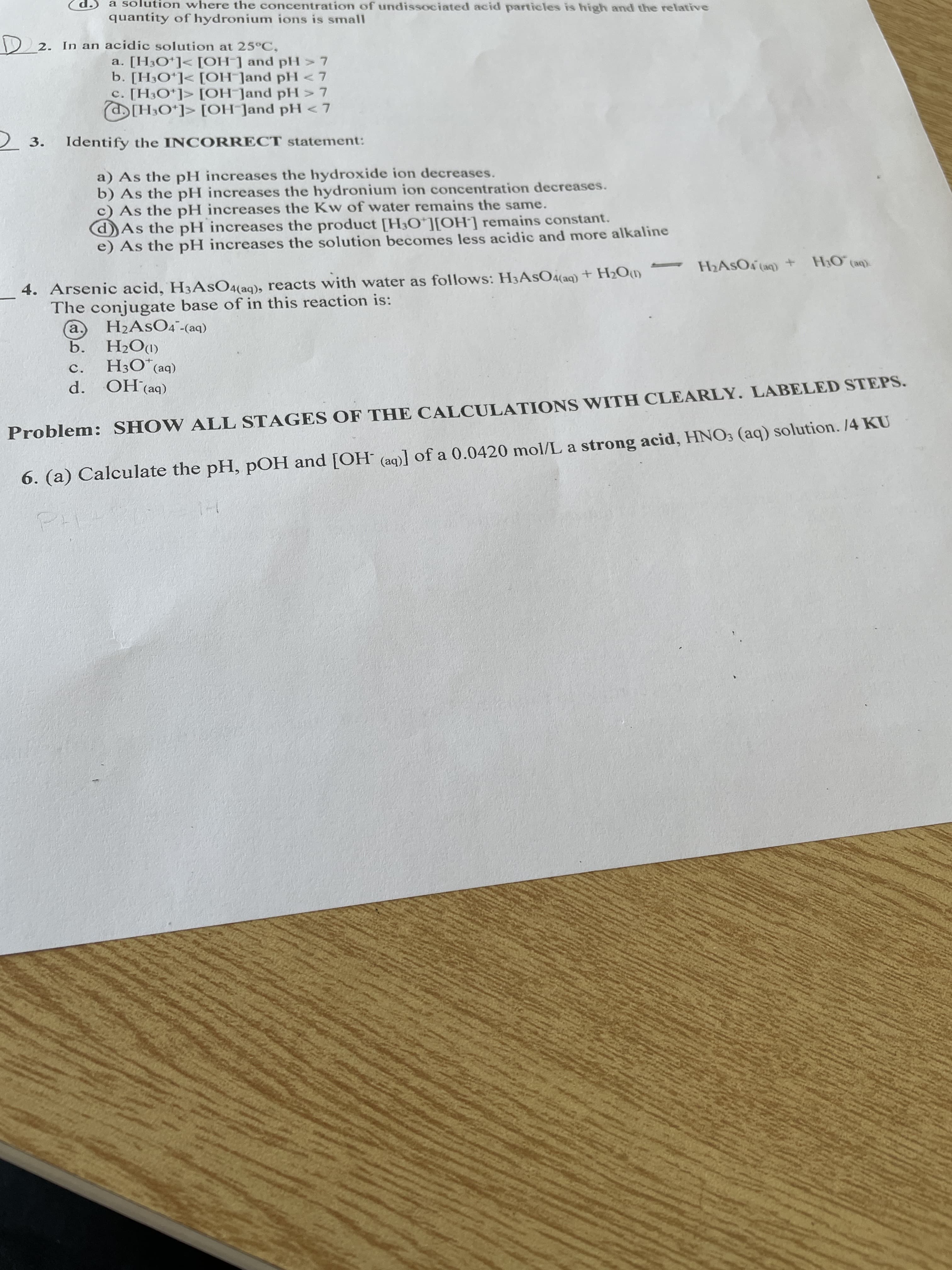 d.S a solution where the concentration of undissociated acid particles is high and the relative
quantity of hydronium ions is small
2 2. In an acidic solution at 25°C,
a. [H3O*]< [OH-] and pH> 7
b. [H3O*]< [OH Jand pH<7
c. [H3O*]> [OH-Jand pH > 7
(H3O*]> [OH ]and pH <7
2 3. Identify the INCORRECT statement:
a) As the pH increases the hydroxide ion decreases.
b) As the pH increases the hydronium ion concentration decreases.
c) As the pH increases the Kw of water remains the same.
dAs the pH increases the product [H3O*][OH] remains constant.
e) As the pH increases the solution becomes less acidic and more alkaline
H2ASO (aq) + H;O (ap).
4. Arsenic acid, H3ASO4(aq), reacts with water as follows: H3ASO4(aq)+ H2Om
The conjugate base of in this reaction is:
H2ASO4¯-(aq)
b.
H3O*(aq)
OH (aq)
d.
(MOʻH °q
c.
Problem: SHOW ALL STAGES OF THE CALCULATIONS WITH CLEARLY. LABELED STEPS.
6. (a) Calculate the pH, pOH and [OH (aq)] of a 0.0420 mol/L a strong acid, HNO3 (aq) solution. /4 KU
