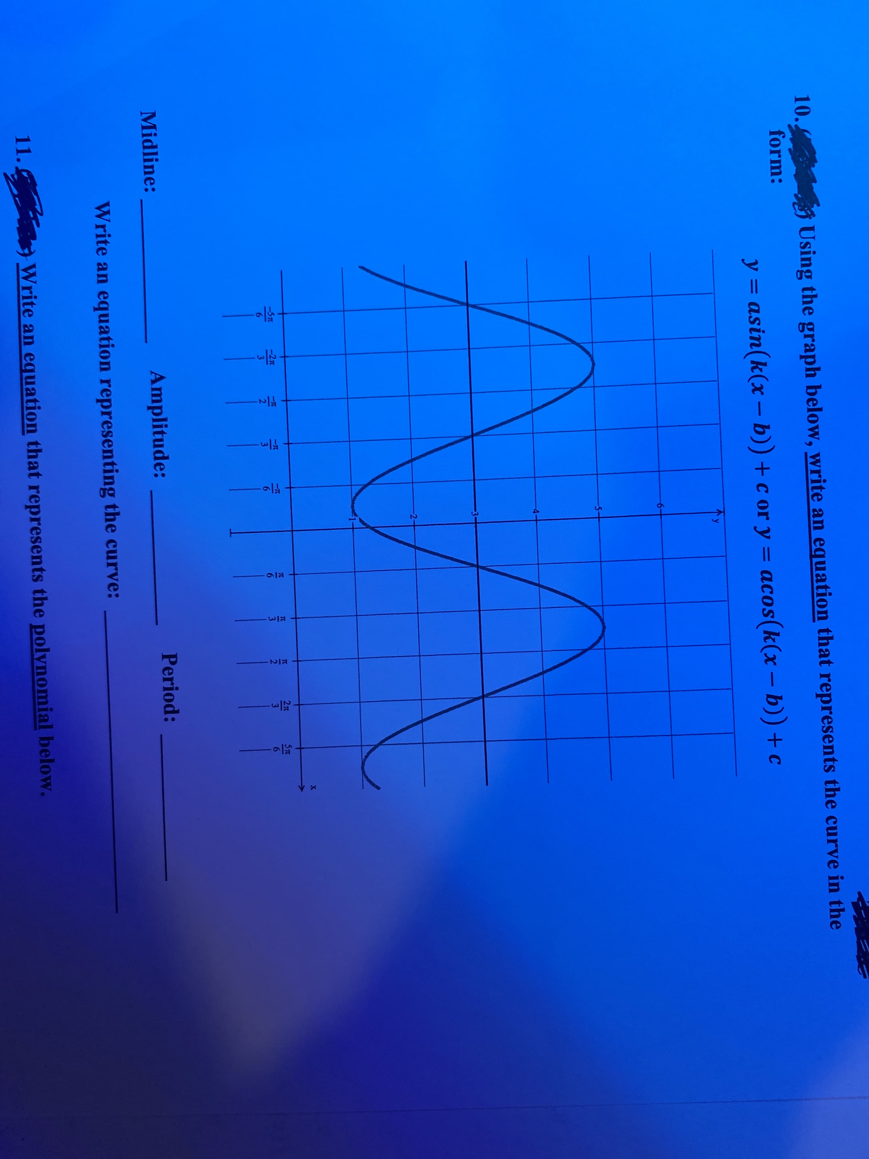 10.
Using the graph below, write an equation that represents the curve in the
form:
%3D
y = asin(k(x – b)) + c or y = acos(k(x– b)) + c
y
-
-5-
2-
5T
2T
3
TC
6.
-5TL
-2n
3
3
3
Period:
Midline:
Amplitude:
Write an equation representing the curve:
11.
Write an equation that represents the polynomial below.
