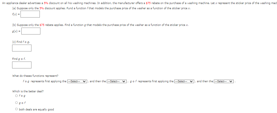 An appliance dealer advertises a 5% discount on all his washing machines. In addition, the manufacturer offers a $75 rebate on the purchase of a washing machine. Let x represent the sticker price of the washing mach
(a) Suppose only the 5% discount applies. Fund a function f that models the purchase price of the washer as a function of the sticker price x.
fx) =
(b) Suppose only the $75 rebate applies. Find a function g that models the purchase price of the washer as a function of the sticker price x.
g(x) =
(c) Find fog.
Find gof.
What do theses functions represent?
fog represents first applying the -Select--
and then the
v. gof represents first applying the -Select-
and then the -Select--
-Select---
Which is the better deal?
O fog
Ogof
O both deals are equally good
