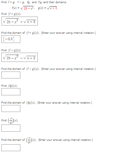 Find f+g, f-g. fg, and flg and their domains.
f(x) = V 25 - x, g(x) = Vx + 3
Find (f+ g)(x).
V 25 - x* +Vx+3
Find the domain of (f+ g)(x). (Enter your answer using interval notation.)
[-3,5]
Find (f - g)(x).
V 25 – x - Vx+3
Find the domain of (f- g)(x). (Enter your answer using interval notation.)
Find (fg)(x).
Find the domain of (fg)(x). (Enter your answer using interval notation.)
Find ().
Find the domain of
Gx). (Enter your answer using interval notation.)
