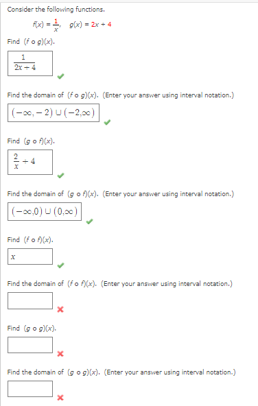 Consider the following functions.
f(x) = 2. g(x) = 2x + 4
Find (fo g)(x).
1
2x +4
Find the domain of (fo g)(x). (Enter your answer using interval notation.)
(-x0, – 2) U (-2,00)
Find (go f)(x).
Find the domain of (go f)(x). (Enter your answer using interval notation.)
(-x0,0) U (0,00)
Find (fo f)(x).
Find the domain of (fo f)(x). (Enter your answer using interval notation.)
Find (go g)(x).
Find the domain of (go g)(x). (Enter your answer using interval notation.)
