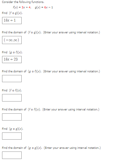 Consider the following functions.
f(x) = 3x + 4, g(x) = 6x - 1
Find (fo g)(x).
18x + 1
Find the domain of (fo g)(x). (Enter your answer using interval notation.)
(-0,00)
Find (go f)(x).
18x + 23
Find the domain of (go f)(x). (Enter your answer using interval notation.)
Find (fo f)(x).
Find the domain of (fo f)(x). (Enter your answer using interval notation.)
Find (go g)(x).
Find the domain of (go g)(x). (Enter your answer using interval notation.)
