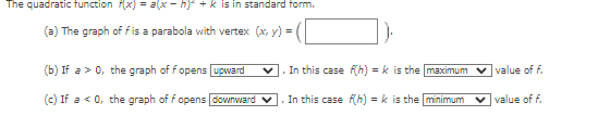 The quadratic tunction f(x) = a(x - h) + k is in standard form.
(a) The graph of fis a parabola with vertex (x, y) =
(b) If a > 0, the graph of fopens upward
. In this case fh) = k is the maximum
v value of f.
(c) If a < 0, the graph of f opens downward
In this case (h) = k is the minimum
v value of f.
