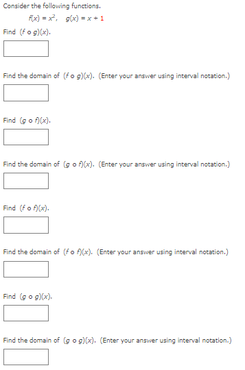 Consider the following functions.
f(x) = x, g(x) = x + 1
Find (fo g)(x).
Find the domain of (fo g)(x). (Enter your answer using interval notation.)
Find (go f)(x).
Find the domain of (go f)(x). (Enter your answer using interval notation.)
Find (fo f)(x).
Find the domain of (fo f)(x). (Enter your answer using interval notation.)
Find (go g)(x).
Find the domain of (go g)(x). (Enter your answer using interval notation.)
