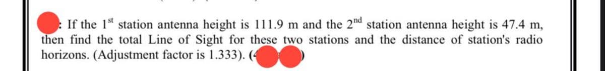 If the 1st station antenna height is 111.9 m and the 2nd station antenna height is 47.4 m,
then find the total Line of Sight for these two stations and the distance of station's radio
horizons. (Adjustment factor is 1.333). (4