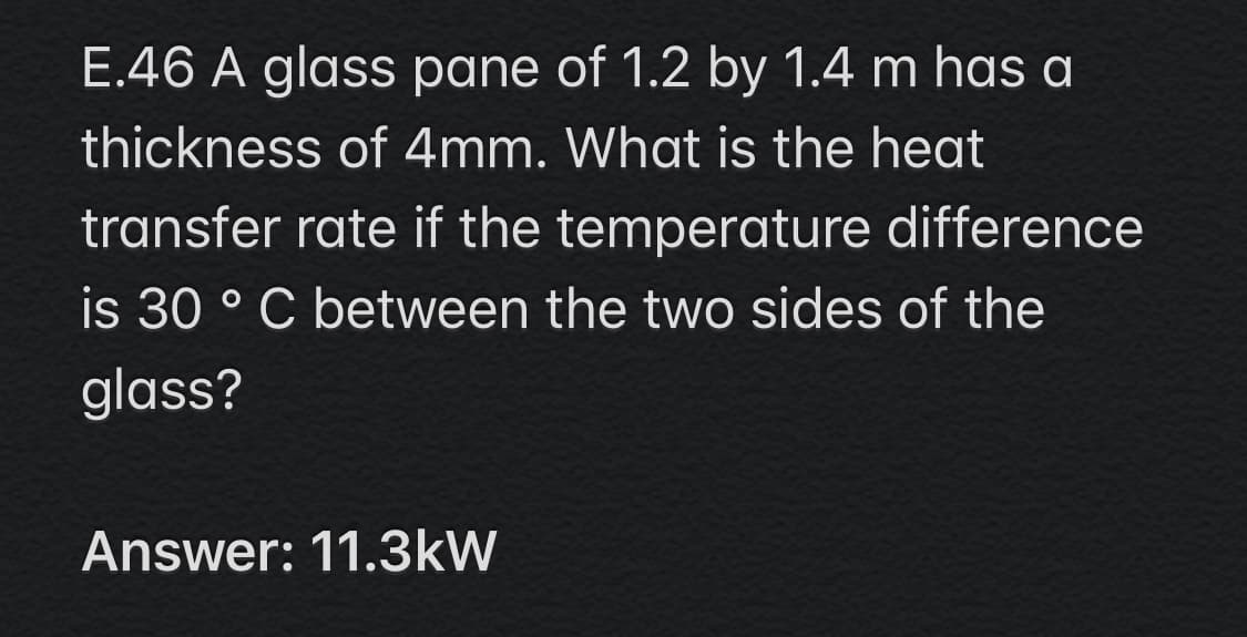 E.46 A glass pane of 1.2 by 1.4 m has a
thickness of 4mm. What is the heat
transfer rate if the temperature difference
is 30 ° C between the two sides of the
glass?
Answer: 11.3kW
