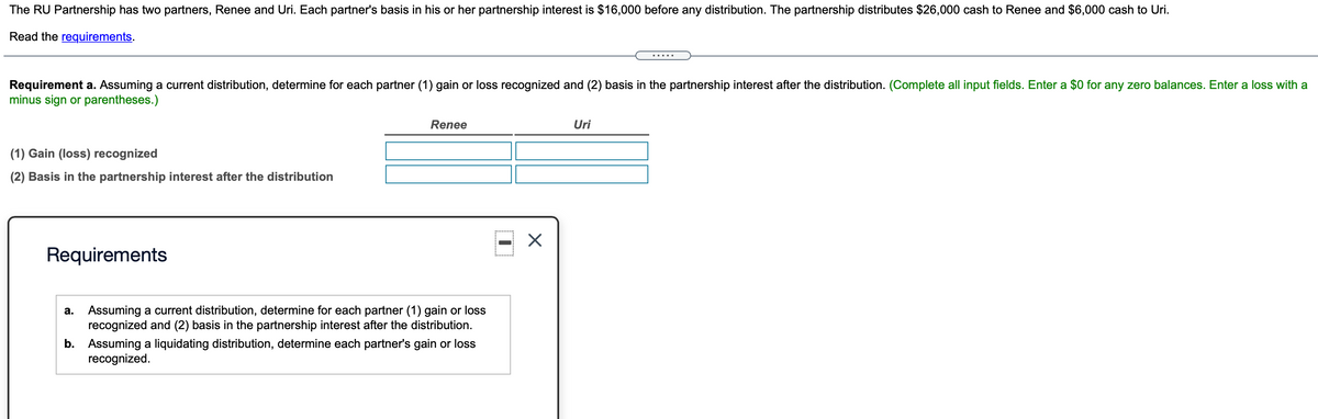 The RU Partnership has two partners, Renee and Uri. Each partner's basis in his or her partnership interest is $16,000 before any distribution. The partnership distributes $26,000 cash to Renee and $6,000 cash to Uri.
Read the requirements.
Requirement a. Assuming a current distribution, determine for each partner (1) gain or loss recognized and (2) basis in the partnership interest after the distribution. (Complete all input fields. Enter a $0 for any zero balances. Enter a loss with a
minus sign or parentheses.)
Renee
Uri
(1) Gain (loss) recognized
(2) Basis in the partnership interest after the distribution
Requirements
a. Assuming a current distribution, determine for each partner (1) gain or loss
recognized and (2) basis in the partnership interest after the distribution.
b. Assuming a liquidating distribution, determine each partner's gain or loss
recognized.
