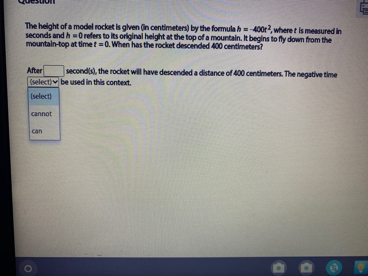 The height of a model rocket is glven (in centimeters) by the formula h =-400t2, where t Is measured in
seconds and h =0 refers to its original height at the top of a mountain. It begins to fly down from the
mountain-top at time t = 0. When has the rocket descended 400 centimeters?
After
second(s), the rocket will have descended a distance of 400 centimeters. The negative time
(select) be used in this context.
(select)
cannot
can

