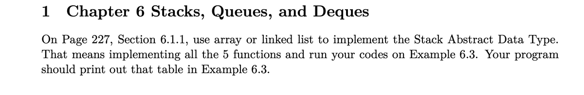 1 Chapter 6 Stacks, Queues, and Deques
On Page 227, Section 6.1.1, use array or linked list to implement the Stack Abstract Data Type.
That means implementing all the 5 functions and run your codes on Example 6.3. Your program
should print out that table in Example 6.3.