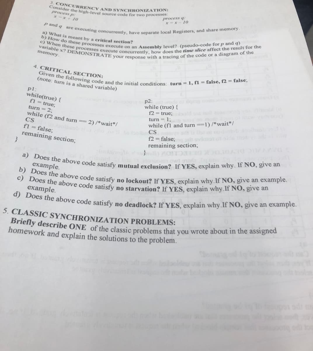 }
3. CONCURRENCY AND SYNCHRONIZATION:
Consider the high-level source code for two processes:
process p:
x-x+10
process q:
x-x-10
p and q are executing concurrently, have separate local Registers, and share memory.
a) What is meant by a critical section?
b) How do these processes execute on an Assembly level? (pseudo-code for p and q)
variable x? DEMONSTRATE your response with a tracing of the code or a diagram of the
c) When these processes execute concurrently, how does the time slice affect the result for the
memory.
4. CRITICAL SECTION:
pl:
Given the following code and the initial conditions: turn = 1, f1 = false, f2= false;
(note: turn is a shared variable)
while(true) {
fl = true;
turn = 2;
while (f2 and turn = 2) /*wait*/
CS
p2:
while (true) {
f2= true; bold at 802000
turn = 1; oy no mom
while (fl and turn ==1)/*wait*/
solbeob izi vil o bobolbe CS
fl = false;
remaining section;
f2= false; pr
remaining section;
owt gredz
a) Does the above code satisfy mutual exclusion? If YES, explain why. If NO, give an
example.
b) Does the above code satisfy no lockout? If YES, explain why. If NO, give an example.
c) Does the above code satisfy no starvation? If YES, explain why. If NO, give an
example.
d) Does the above code satisfy no deadlock? If YES, explain why. If NO, give an example.
5. CLASSIC SYNCHRONIZATION PROBLEMS:
Briefly describe ONE of the classic problems that you wrote about in the assigned
homework and explain the solutions to the problem.
bomung