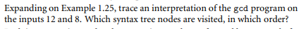 Expanding on Example 1.25, trace an interpretation of the gcd program on
the inputs 12 and 8. Which syntax tree nodes are visited, in which order?