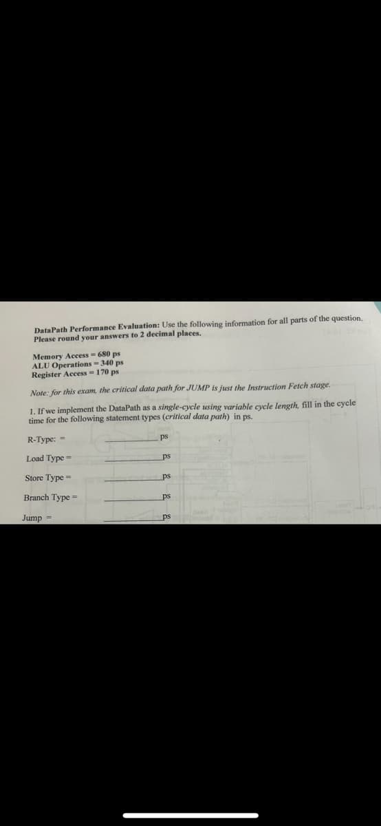 DataPath Performance Evaluation: Use the following information for all parts of the question.
Please round your answers to 2 decimal places.
Memory Access = 680 ps
ALU Operations - 340 ps
Register Access=170 ps
Note: for this exam, the critical data path for JUMP is just the Instruction Fetch stage.
1. If we implement the DataPath as a single-cycle using variable cycle length, fill in the cycle
time for the following statement types (critical data path) in ps.
R-Type: =
Load Type=
Store Type=
Branch Type =
Jump =
ps
ps
ps
ps
ps