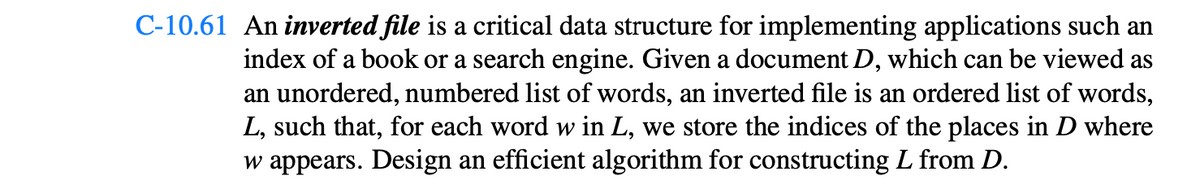 C-10.61 An inverted file is a critical data structure for implementing applications such an
index of a book or a search engine. Given a document D, which can be viewed as
an unordered, numbered list of words, an inverted file is an ordered list of words,
L, such that, for each word w in L, we store the indices of the places in D where
w appears. Design an efficient algorithm for constructing L from D.