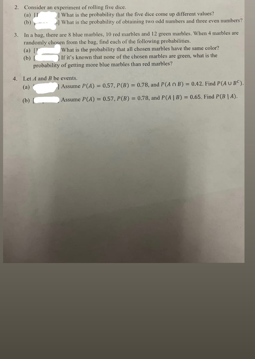 2. Consider an experiment of rolling five dice.
(a) [1
(b)
What is the probability that the five dice come up different values?
What is the probability of obtaining two odd numbers and three even numbers?
3. In a bag, there are 8 blue marbles, 10 red marbles and 12 green marbles. When 4 marbles are
randomly chosen from the bag, find each of the following probabilities.
(a) [1
(b)
What is the probability that all chosen marbles have the same color?
] If it's known that none of the chosen marbles are green, what is the
probability of getting more blue marbles than red marbles?
4. Let A and B be events.
(a)
(b)
Assume P(A) = 0.57, P (B) = 0.78, and P(A n B) = 0.42. Find P(A U BC).
Assume P(A) = 0.57, P (B) = 0.78, and P(A | B) = 0.65. Find P(B|A).