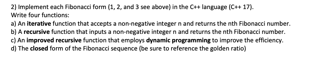 2) Implement each Fibonacci form (1, 2, and 3 see above) in the C++ language (C++ 17).
Write four functions:
a) An iterative function that accepts a non-negative integer n and returns the nth Fibonacci number.
b) A recursive function that inputs a non-negative integer n and returns the nth Fibonacci number.
c) An improved recursive function that employs dynamic programming to improve the efficiency.
d) The closed form of the Fibonacci sequence (be sure to reference the golden ratio)
