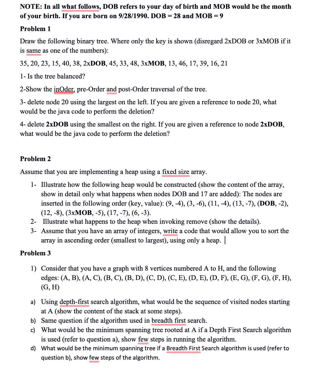 NOTE: In all what follows, DOB refers to your day of birth and MOB would be the month
of your birth. If you are born on 9/28/1990. DOB = 28 and MOB =9
Problem 1
Draw the following binary tree. Where only the key is shown (disregard 2xDOB or 3xMOB if it
is same as one of the numbers):
35, 20, 23, 15, 40, 38, 2xDOB, 45, 33, 48, 3xMOB, 13, 46, 17, 39, 16, 21
1- Is the tree balanced?
2-Show the inOder, pre-Order and post-Order traversal of the tree.
3- delete node 20 using the largest on the left. If you are given a reference to node 20, what
would be the java code to perform the deletion?
4-delete 2xDOB using the smallest on the right. If you are given a reference to node 2xDOB,
what would be the java code to perform the deletion?
Problem 2
Assume that you are implementing a heap using a fixed size array.
1- Illustrate how the following heap would be constructed (show the content of the array,
show in detail only what happens when nodes DOB and 17 are added): The nodes are
inserted in the following order (key, value): (9, -4), (3, -6), (11, -4), (13, -7), (DOB, -2),
(12, -8), (3xMOB, -5), (17, -7), (6, -3).
2- Illustrate what happens to the heap when invoking remove (show the details).
3- Assume that you have an array of integers, write a code that would allow you to sort the
array in ascending order (smallest to largest), using only a heap. |
Problem 3
1) Consider that you have a graph with 8 vertices numbered A to H, and the following
edges: (A, B), (A, C), (B, C), (B, D), (C, D), (C, E), (D, E), (D, F), (E, G), (F, G), (F, H),
(G, H)
a) Using depth-first search algorithm, what would be the sequence of visited nodes starting
at A (show the content of the stack at some steps).
b) Same question if the algorithm used in breadth first search.
c)
What would be the minimum spanning tree rooted at A if a Depth First Search algorithm
is used (refer to question a), show few steps in running the algorithm.
d) What would be the minimum spanning tree if a Breadth First Search algorithm is used (refer to
question b), show few steps of the algorithm.