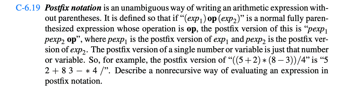 C-6.19 Postfix notation is an unambiguous way of writing an arithmetic expression with-
out parentheses. It is defined so that if "(exp₁) op (exp2)" is a normal fully paren-
thesized expression whose operation is op, the postfix version of this is "pexp₁
pexp2 op", where pexp₁ is the postfix version of exp₁ and pexp2 is the postfix ver-
sion of exp2. The postfix version of a single number or variable is just that number
or variable. So, for example, the postfix version of "((5+2) * (8 − 3))/4" is "5
* 4 /". Describe a nonrecursive way of evaluating an expression in
postfix notation.
2+83-