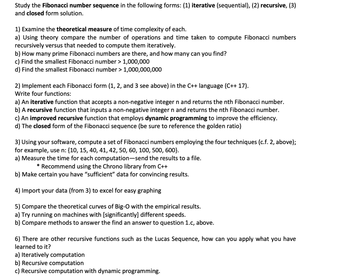 Study the Fibonacci number sequence in the following forms: (1) iterative (sequential), (2) recursive, (3)
and closed form solution.
1) Examine the theoretical measure of time complexity of each.
a) Using theory compare the number of operations and time taken to compute Fibonacci numbers
recursively versus that needed to compute them iteratively.
b) How many prime Fibonacci numbers are there, and how many can you find?
c) Find the smallest Fibonacci number > 1,000,000
d) Find the smallest Fibonacci number > 1,000,000,000
2) Implement each Fibonacci form (1, 2, and 3 see above) in the C++ language (C++ 17).
Write four functions:
a) An iterative function that accepts a non-negative integer n and returns the nth Fibonacci number.
b) A recursive function that inputs a non-negative integer n and returns the nth Fibonacci number.
c) An improved recursive function that employs dynamic programming to improve the efficiency.
d) The closed form of the Fibonacci sequence (be sure to reference the golden ratio)
3) Using your software, compute a set of Fibonacci numbers employing the four techniques (c.f. 2, above);
for example, use n: {10, 15, 40, 41, 42, 50, 60, 100, 500, 600}.
a) Measure the time for each computation-send the results to a file.
* Recommend using the Chrono library from C++
b) Make certain you have "sufficient" data for convincing results.
4) Import your data (from 3) to excel for easy graphing
5) Compare the theoretical curves of Big-O with the empirical results.
a) Try running on machines with [significantly] different speeds.
b) Compare methods to answer the find an answer to question 1.c, above.
6) There are other recursive functions such as the Lucas Sequence, how can you apply what you have
learned to it?
a) Iteratively computation
b) Recursive computation
c) Recursive computation with dynamic programming.
