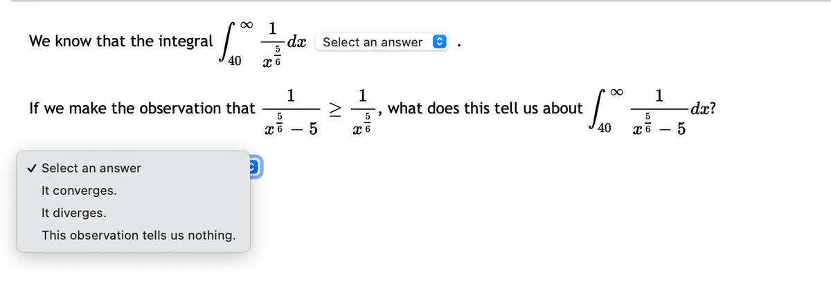 1
We know that the integral
dx Select an answer
5
40
1
If we make the observation that
1
what does this tell us about
1
dx?
хв — 5
v Select an answer
It converges.
It diverges.
This observation tells us nothing.
