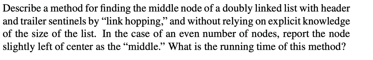 Describe a method for finding the middle node of a doubly linked list with header
and trailer sentinels by "link hopping," and without relying on explicit knowledge
of the size of the list. In the case of an even number of nodes, report the node
slightly left of center as the "middle." What is the running time of this method?