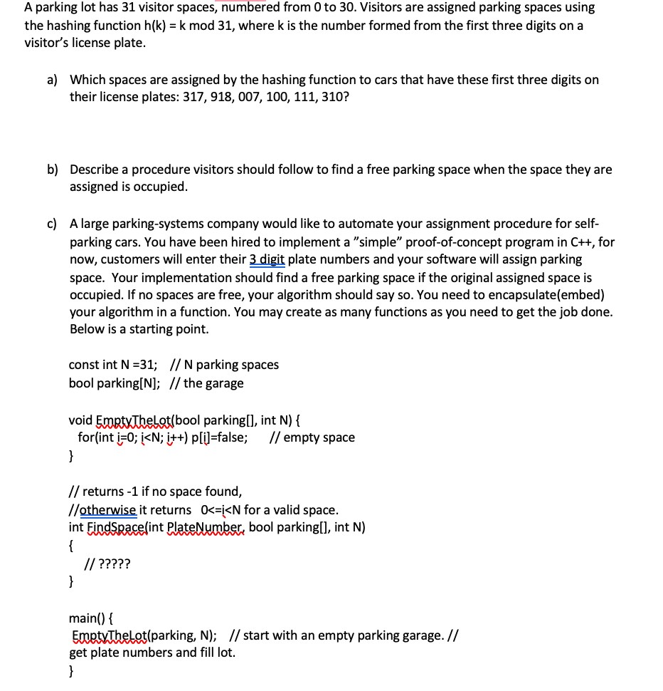 A parking lot has 31 visitor spaces, numbered from 0 to 30. Visitors are assigned parking spaces using
the hashing function h(k) = k mod 31, where k is the number formed from the first three digits on a
visitor's license plate.
a) Which spaces are assigned by the hashing function to cars that have these first three digits on
their license plates: 317, 918, O07, 100, 111, 310?
b) Describe a procedure visitors should follow to find a free parking space when the space they are
assigned is occupied.
c) A large parking-systems company would like
parking cars. You have been hired to implement a "simple" proof-of-concept program in C++, for
now, customers will enter their 3 digit plate numbers and your software will assign parking
space. Your implementation should find a free parking space if the original assigned space is
occupied. If no spaces are free, your algorithm should say so. You need to encapsulate(embed)
your algorithm in a function. You may create as many functions as you need to get the job done.
Below is a starting point.
automate your assignment procedure for self-
const int N =31; // N parking spaces
bool parking[N]; // the garage
void EmptyThelot(bool parking[], int N) {
for(int i-0; į<N; i++) p[i]=false;
}
// empty space
// returns -1 if no space found,
//otherwise it returns 0<=j<N for a valid space.
int EindSpace(int PlateNumber, bool parking[], int N)
{
// ?????
}
main() {
EmetyThelot(parking, N); // start with an empty parking garage. //
get plate numbers and fill lot.
}

