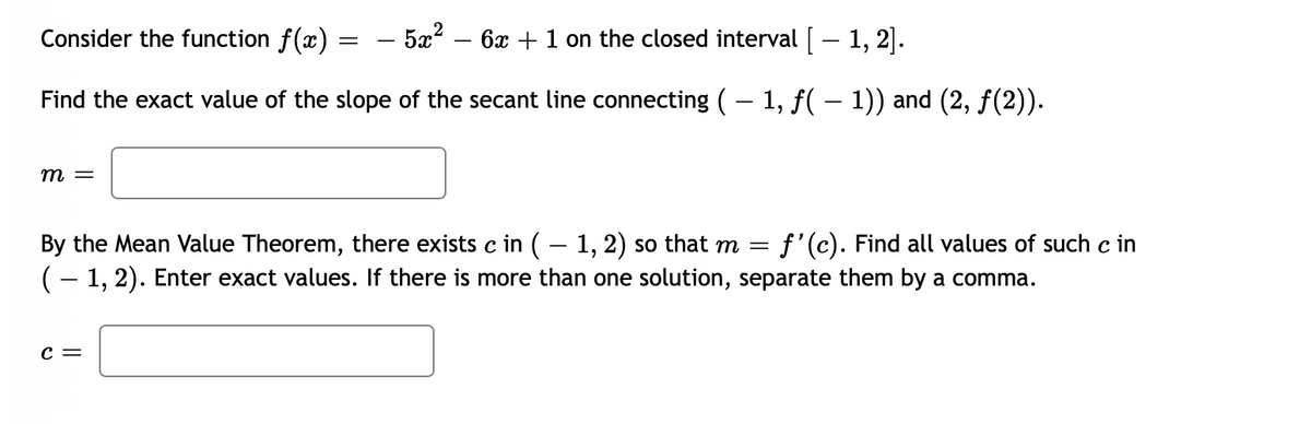 Consider the function f(x)
5x?
6x + 1 on the closed interval [– 1, 2].
Find the exact value of the slope of the secant line connecting (– 1, f( – 1)) and (2, f(2)).
m =
By the Mean Value Theorem, there exists c in (– 1, 2) so that m =
(- 1, 2). Enter exact values. If there is more than one solution, separate them by a comma.
f'(c). Find all values of such c in
c =
