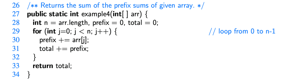 26 /** Returns the sum of the prefix sums of given array. */
27 public static int example4(int[] arr) {
28
29
int n = arr.length, prefix = 0, total
for (int j=0; j < n; j++) {
prefix + = arr[j];
30
31
total += prefix;
32
33
34
}
}
return total;
=
0;
// loop from 0 to n-1