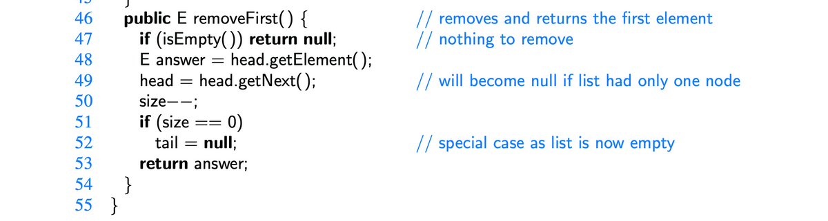 46
47
48
49
50
51
52
public E removeFirst() {
if (isEmpty()) return null;
E answer = head.getElement();
head.getNext();
head =
53
54 }
55 }
size--;
if (size
0)
tail = null;
return answer;
==
// removes and returns the first element
// nothing to remove
// will become null if list had only one node
// special case as list is now empty