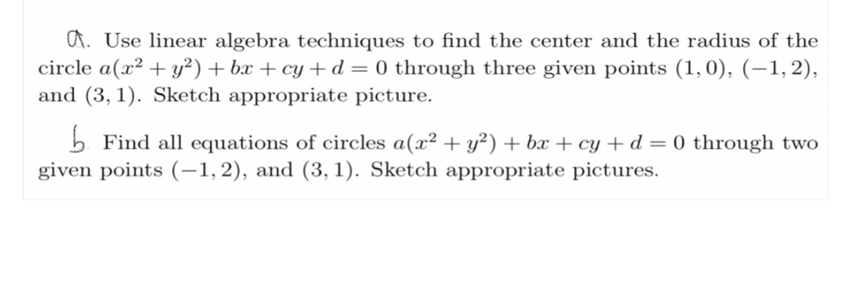 ### Problem Set: Circle Equations and Linear Algebra Techniques

#### Problem 1:
**Task:** Use linear algebra techniques to find the center and the radius of the circle given by the equation \(a(x^2 + y^2) + bx + cy + d = 0\) passing through the three given points \((1, 0)\), \((-1, 2)\), and \((3, 1)\).

**Steps:**
1. **Substitute the given points into the circle equation:** 
   - For \((1, 0)\):
     \[
     a(1^2 + 0^2) + b(1) + c(0) + d = 0 
     \]
     Simplifies to: \[ a + b + d = 0 \]
   
   - For \((-1, 2)\):
     \[
     a((-1)^2 + 2^2) + b(-1) + c(2) + d = 0
     \]
     Simplifies to: \[ 5a - b + 2c + d = 0 \]
   
   - For \((3, 1)\):
     \[
     a(3^2 + 1^2) + b(3) + c(1) + d = 0
     \]
     Simplifies to: \[ 10a + 3b + c + d = 0 \]

2. **Set up the system of linear equations:**
   \[
   \begin{cases}
   a + b + d = 0 \\
   5a - b + 2c + d = 0 \\
   10a + 3b + c + d = 0 
   \end{cases}
   \]

3. **Use techniques of linear algebra (e.g., matrix operations, Gaussian elimination) to solve for \(a\), \(b\), \(c\), and \(d\).**

4. **Identify the center \((h, k)\) and radius \(r\) of the circle from the standard form of the circle equation.**

**Sketch:** Draw the coordinate plane, plot the points \((1, 0)\), \((-1, 2)\), and \((3, 1)\), and sketch the circle passing through these points.

#### Problem