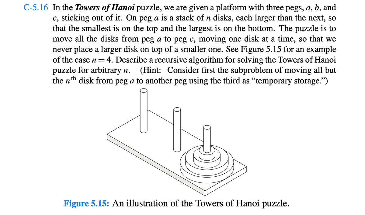 C-5.16 In the Towers of Hanoi puzzle, we are given a platform with three pegs, a, b, and
c, sticking out of it. On peg a is a stack of n disks, each larger than the next, so
that the smallest is on the top and the largest is on the bottom. The puzzle is to
move all the disks from peg a to peg c, moving one disk at a time, so that we
never place a larger disk on top of a smaller one. See Figure 5.15 for an example
of the case n = 4. Describe a recursive algorithm for solving the Towers of Hanoi
puzzle for arbitrary n. (Hint: Consider first the subproblem of moving all but
the nth disk from peg a to another peg using the third as "temporary storage.”)
Figure 5.15: An illustration of the Towers of Hanoi puzzle.