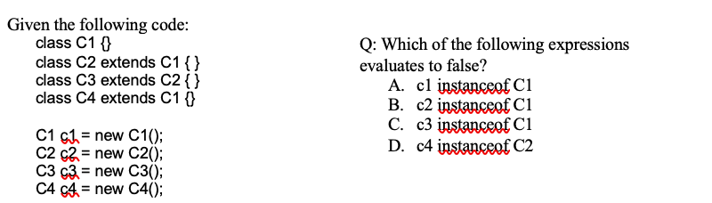 Given the following code:
class C1 {}
class C2 extends C1 {}
class C3 extends C2 {}
class C4 extends C1 {}
Q: Which of the following expressions
evaluates to false?
A. cl instanceofC1
B. c2 instanceof C1
C. c3 instanceof Cl
D. c4 instanceof C2
C1 c1 = new C1();
C2 c2 = new C2();
C3 ç3 = new C3();
C4 c4 = new C4();
%3D
