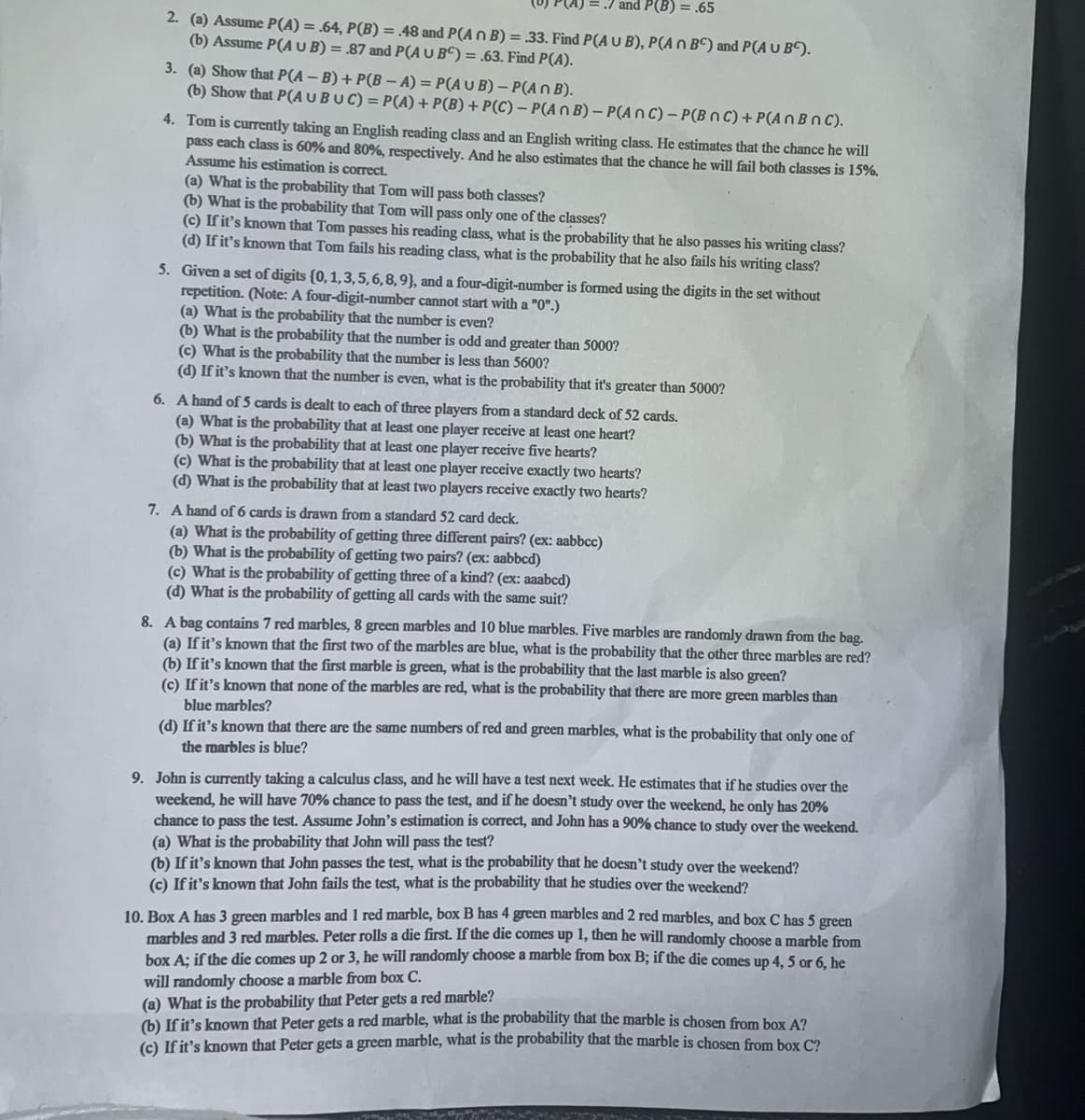 = .7 and P(B) = .65
2. (a) Assume P(A) = .64, P(B) = .48 and P(An B) = .33. Find P(A U B), P(An BC) and P(A U BC).
(b) Assume P(A U B) = .87 and P(A U BC) = .63. Find P(A).
3.
(a) Show that P(A-B) + P(B-A)=P(AUB) - P(An B).
(b) Show that P(A U BUC) = P(A) + P(B) + P(C) - P(An B)- P(ANC) - P(BNC) + P(An BnC).
4. Tom is currently taking an English reading class and an English writing class. He estimates that the chance he will
pass each class is 60% and 80%, respectively. And he also estimates that the chance he will fail both classes is 15%.
Assume his estimation is correct.
(a) What is the probability that Tom will pass both classes?
(b) What is the probability that Tom will pass only one of the classes?
(c) If it's known that Tom passes his reading class, what is the probability that he also passes his writing class?
(d) If it's known that Tom fails his reading class, what is the probability that he also fails his writing class?
5. Given a set of digits (0, 1,3,5,6, 8, 9), and a four-digit-number is formed using the digits in the set without
repetition. (Note: A four-digit-number cannot start with a "0".)
(a) What is the probability that the number is even?
(b) What is the probability that the number is odd and greater than 5000?
(c) What is the probability that the number is less than 5600?
(d) If it's known that the number is even, what is the probability that it's greater than 5000?
6. A hand of 5 cards is dealt to each of three players from a standard deck of 52 cards.
(a) What is the probability that at least one player receive at least one heart?
(b) What is the probability that at least one player receive five hearts?
(c) What is the probability that at least one player receive exactly two hearts?
(d) What is the probability that at least two players receive exactly two hearts?
7. A hand of 6 cards is drawn from a standard 52 card deck.
(a) What is the probability of getting three different pairs? (ex: aabbcc)
(b) What is the probability of getting two pairs? (ex: aabbcd)
(c) What is the probability of getting three of a kind? (ex: aaabcd)
(d) What is the probability of getting all cards with the same suit?
8. A bag contains 7 red marbles, 8 green marbles and 10 blue marbles. Five marbles are randomly drawn from the bag.
(a) If it's known that the first two of the marbles are blue, what is the probability that the other three marbles are red?
(b) If it's known that the first marble is green, what is the probability that the last marble is also green?
(c) If it's known that none of the marbles are red, what is the probability that there are more green marbles than
blue marbles?
(d) If it's known that there are the same numbers of red and green marbles, what is the probability that only one of
the marbles is blue?
9. John is currently taking a calculus class, and he will have a test next week. He estimates that if he studies over the
weekend, he will have 70% chance to pass the test, and if he doesn't study over the weekend, he only has 20%
chance to pass the test. Assume John's estimation is correct, and John has a 90% chance to study over the weekend.
(a) What is the probability that John will pass the test?
(b) If it's known that John passes the test, what is the probability that he doesn't study over the weekend?
(c) If it's known that John fails the test, what is the probability that he studies over the weekend?
10. Box A has 3 green marbles and 1 red marble, box B has 4 green marbles and 2 red marbles, and box C has 5 green
marbles and 3 red marbles. Peter rolls a die first. If the die comes up 1, then he will randomly choose a marble from
box A; if the die comes up 2 or 3, he will randomly choose a marble from box B; if the die comes up 4, 5 or 6, he
will randomly choose a marble from box C.
(a) What is the probability that Peter gets a red marble?
(b) If it's known that Peter gets a red marble, what is the probability that the marble is chosen from box A?
(c) If it's known that Peter gets a green marble, what is the probability that the marble is chosen from box C?