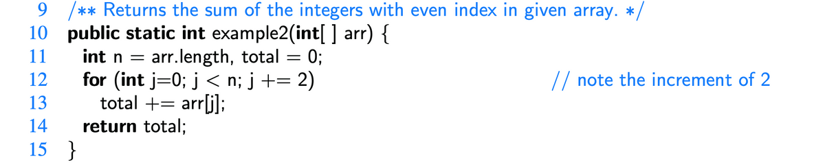 9 /** Returns the sum of the integers with even index in given array. */
10 public static int example2(int[] arr) {
11
int n = arr.length, total = 0;
for (int j=0; j<n; j+= 2)
total += arr[j];
return total;
12
13
14
15 }
// note the increment of 2