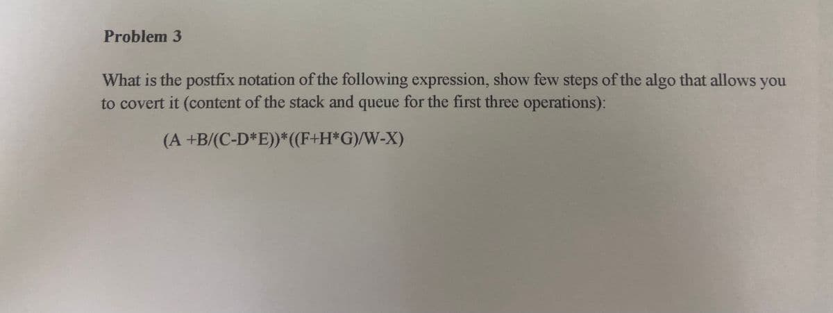 Problem 3
What is the postfix notation of the following expression, show few steps of the algo that allows you
to covert it (content of the stack and queue for the first three operations):
(A +B/(C-D*E))*((F+H*G)/W-X)
