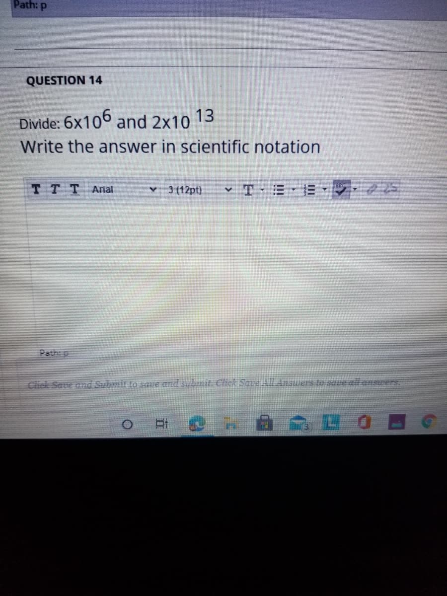 Path: p
QUESTION 14
Divide: 6x106 and 2x10 13
Write the answer in scientific notation
TTT Arial
3 (12pt)
Pathi p
Click Save and Submit to saue and subnit. Click SaveALAnsuers te seve all anSrers.
