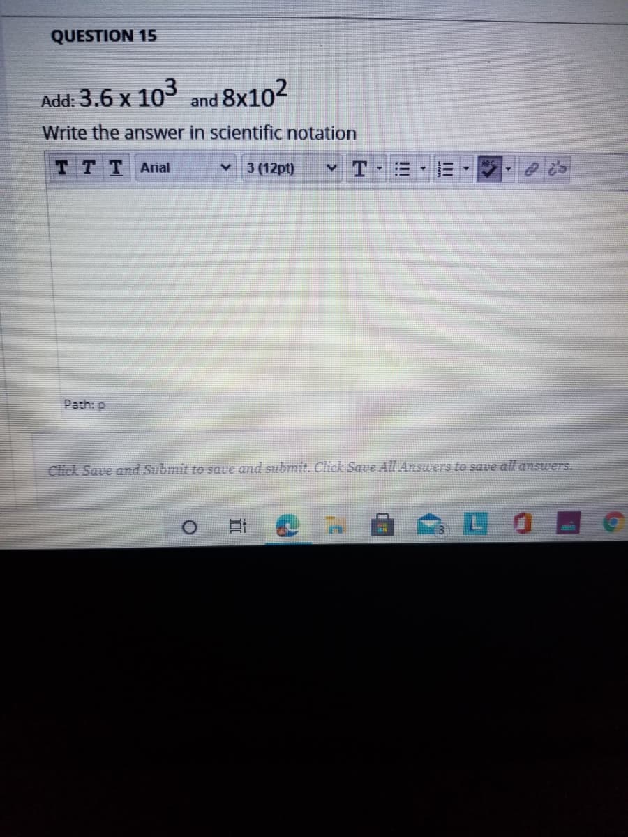 QUESTION 15
Add: 3.6 x 103 and 8x102
Write the answer in scientific notation
TTT Arial
3 (12pt)
v T
Path: p
Click Save and Submit to save and submit. Click Save All Answers to save all answers.
