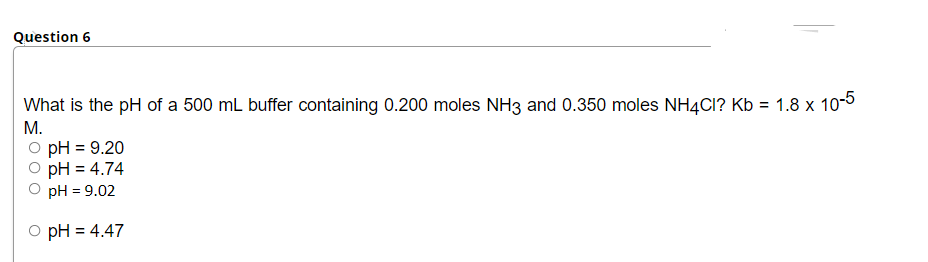 Question 6
What is the pH of a 500 mL buffer containing 0.200 moles NH3 and 0.350 moles NH4CI? Kb = 1.8 x 10-5
М.
pH = 9.20
pH = 4.74
pH = 9.02
O pH = 4.47
