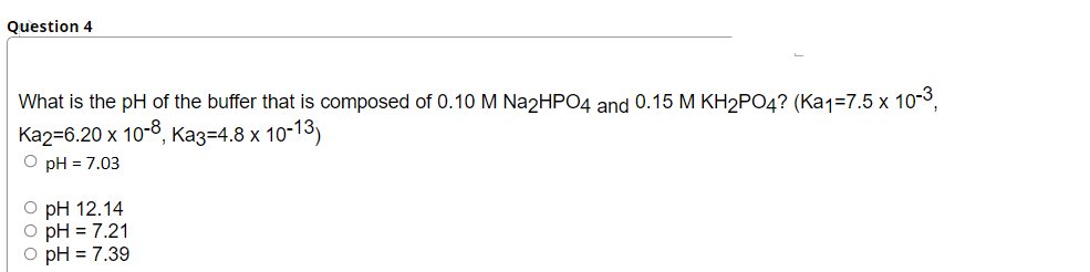 Question 4
What is the pH of the buffer that is composed of 0.10 M Na2HPO4 and 0.15 M KH2PO4? (Ka1=7.5 x 10-3,
Ka2=6.20 x 10-8, Kaz=4.8 x 10-13)
O pH = 7.03
O pH 12.14
O pH = 7.21
O pH = 7.39
